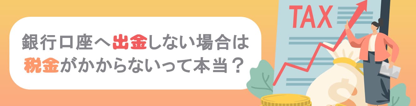 銀行口座へ出金しない場合は税金がかからないって本当？